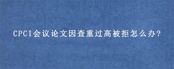 CPCI会议论文因查重过高被拒怎么办?