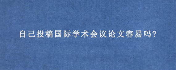 自己投稿国际学术会议论文容易吗?