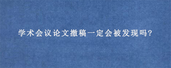 学术会议论文撤稿一定会被发现吗?