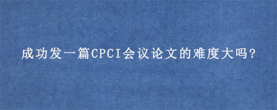 成功发一篇CPCI会议论文的难度大吗?