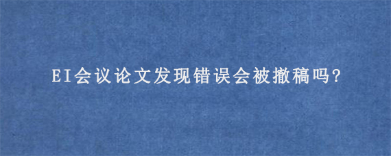 EI会议论文发现错误会被撤稿吗?