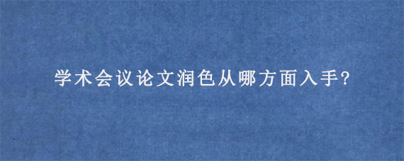 学术会议论文润色从哪方面入手?