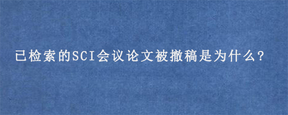 已检索的SCI会议论文被撤稿是为什么?