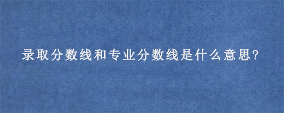 录取分数线和专业分数线是什么意思?