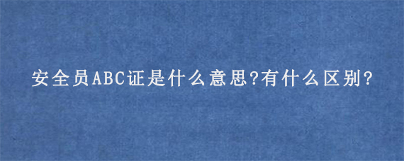 安全员ABC证是什么意思?有什么区别?