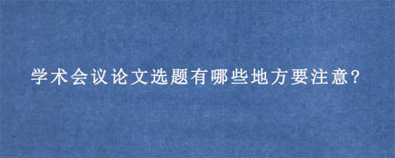 学术会议论文选题有哪些地方要注意?