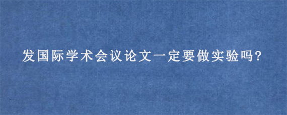 发国际学术会议论文一定要做实验吗?