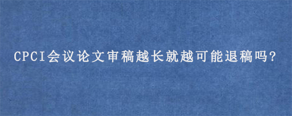 CPCI会议论文审稿越长就越可能退稿吗?