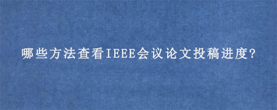 哪些方法查看IEEE会议论文投稿进度?