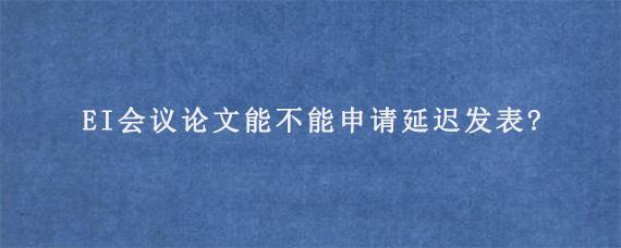 EI会议论文能不能申请延迟发表?