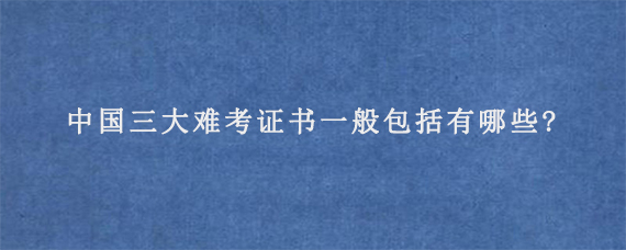 中国三大难考证书一般包括有哪些?