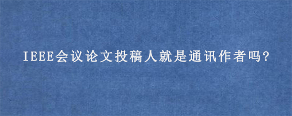 IEEE会议论文投稿人就是通讯作者吗?