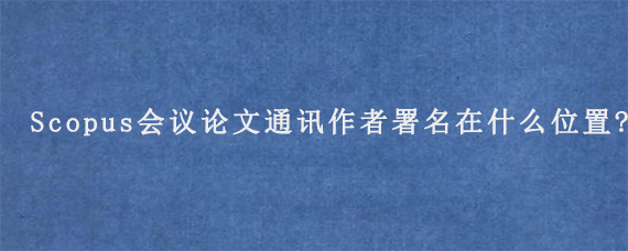 Scopus会议论文通讯作者署名在什么位置?