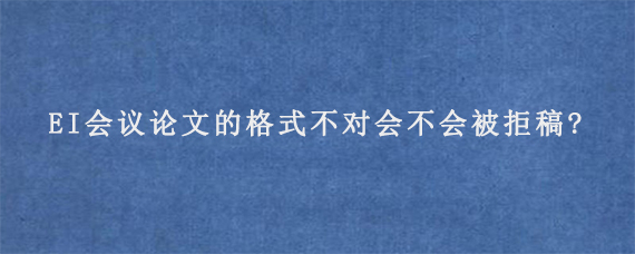 EI会议论文的格式不对会不会被拒稿?