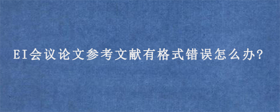 EI会议论文参考文献有格式错误怎么办?