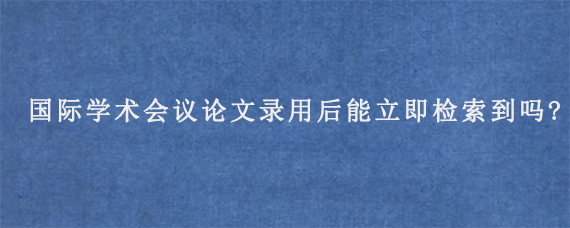 国际学术会议论文录用后能立即检索到吗?