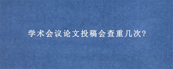 学术会议论文投稿会查重几次?