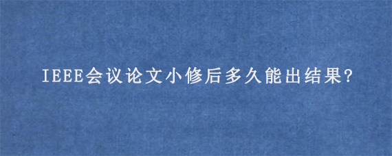 IEEE会议论文小修后多久能出结果?