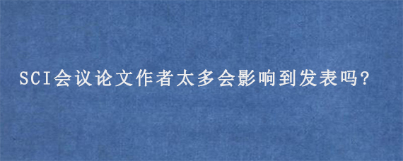 SCI会议论文作者太多会影响到发表吗?