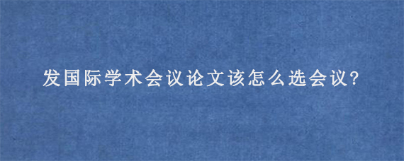 发国际学术会议论文该怎么选会议?