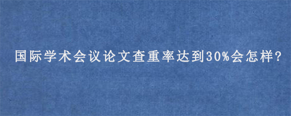 国际学术会议论文查重率达到30%会怎样?