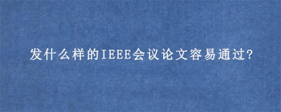 发什么样的IEEE会议论文容易通过?