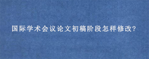 国际学术会议论文初稿阶段怎样修改?