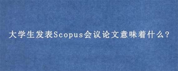 大学生发表Scopus会议论文意味着什么?