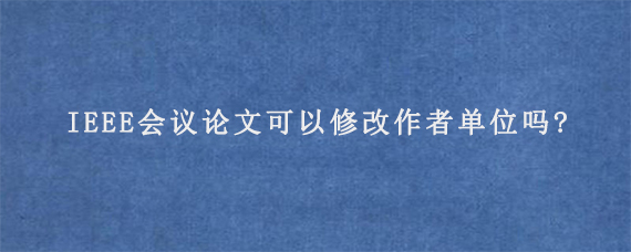 IEEE会议论文可以修改作者单位吗?