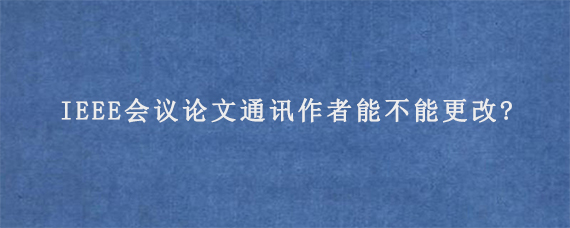 IEEE会议论文通讯作者能不能更改?