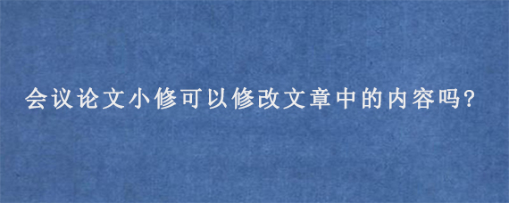 CPCI会议论文小修可以修改文章中的内容吗?