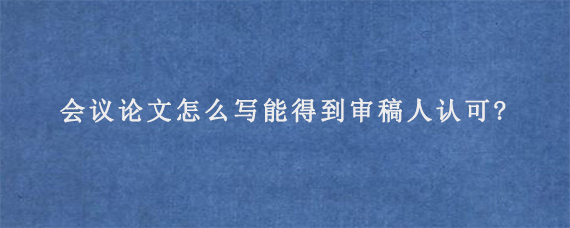 Scopus会议论文怎么写能得到审稿人认可?