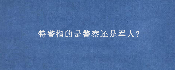 特警指的是警察还是军人?