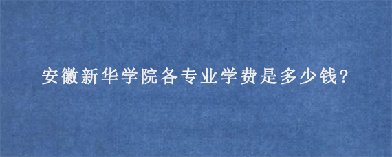 安徽新华学院各专业学费是多少钱?