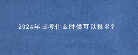 2024年国考什么时候可以报名?