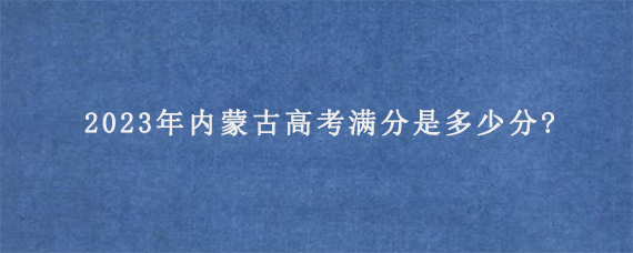 2023年内蒙古高考满分是多少分?