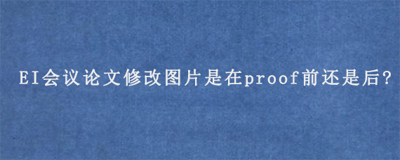 EI会议论文修改图片是在proof前还是后?