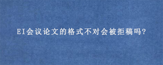 EI会议论文的格式不对会被拒稿吗?