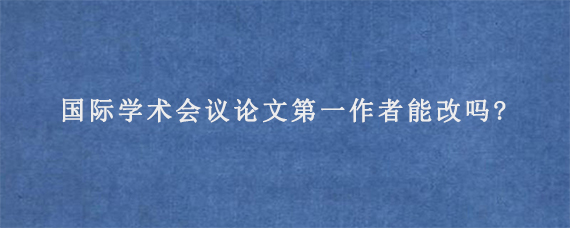 国际学术会议论文第一作者能改吗?