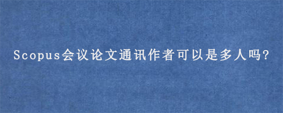 Scopus会议论文通讯作者可以是多人吗?