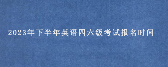 2023年下半年英语四六级考试报名时间