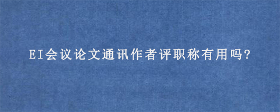 EI会议论文通讯作者评职称有用吗?