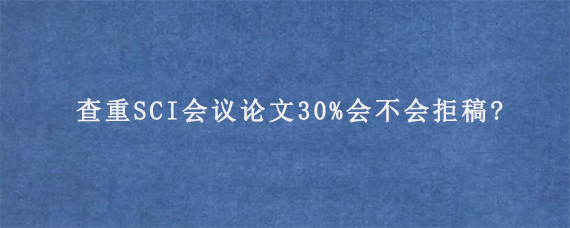 查重SCI会议论文30%会不会拒稿?