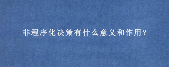 非程序化决策有什么意义和作用?