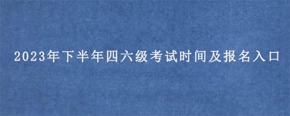 2023年下半年四六级考试时间及报名入口