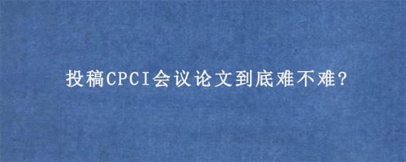 投稿CPCI会议论文到底难不难?