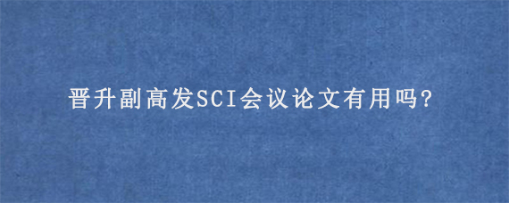 晋升副高发SCI会议论文有用吗?