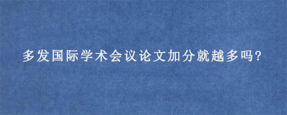 多发国际学术会议论文加分就越多吗?