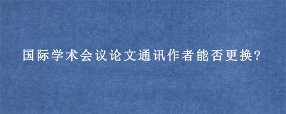 国际学术会议论文通讯作者能否更换?