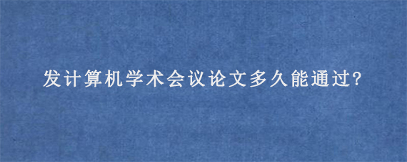 发计算机学术会议论文多久能通过?